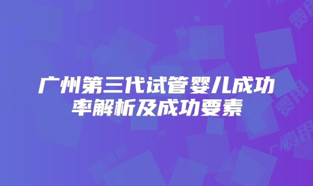 广州第三代试管婴儿成功率解析及成功要素