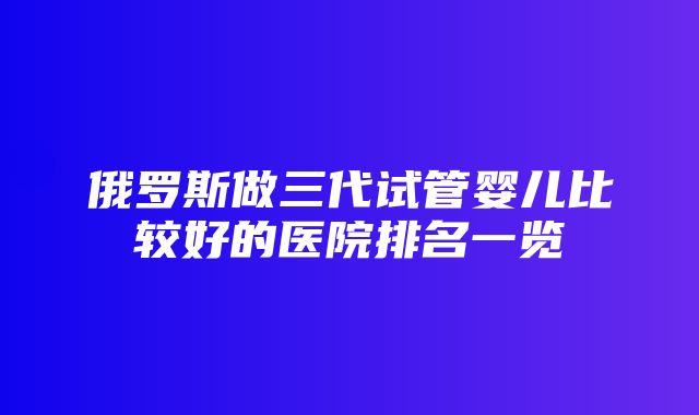 俄罗斯做三代试管婴儿比较好的医院排名一览