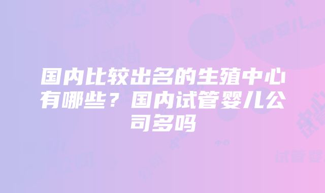 国内比较出名的生殖中心有哪些？国内试管婴儿公司多吗