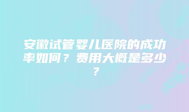 安徽试管婴儿医院的成功率如何？费用大概是多少？