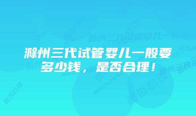 滁州三代试管婴儿一般要多少钱，是否合理！