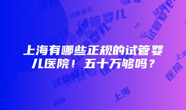 上海有哪些正规的试管婴儿医院！五十万够吗？