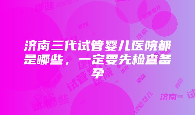 济南三代试管婴儿医院都是哪些，一定要先检查备孕