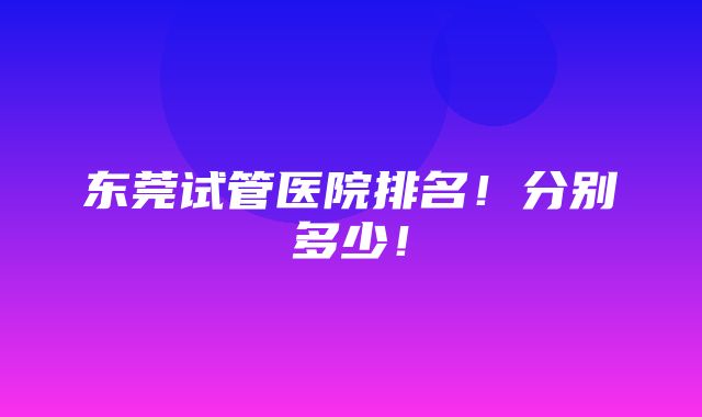 东莞试管医院排名！分别多少！