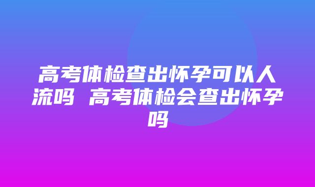 高考体检查出怀孕可以人流吗 高考体检会查出怀孕吗