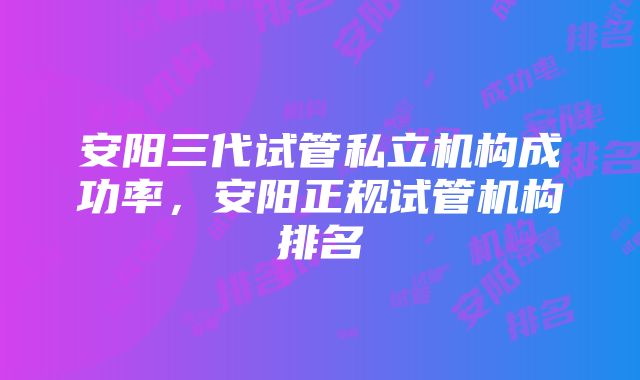 安阳三代试管私立机构成功率，安阳正规试管机构排名