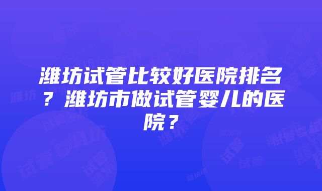 潍坊试管比较好医院排名？潍坊市做试管婴儿的医院？