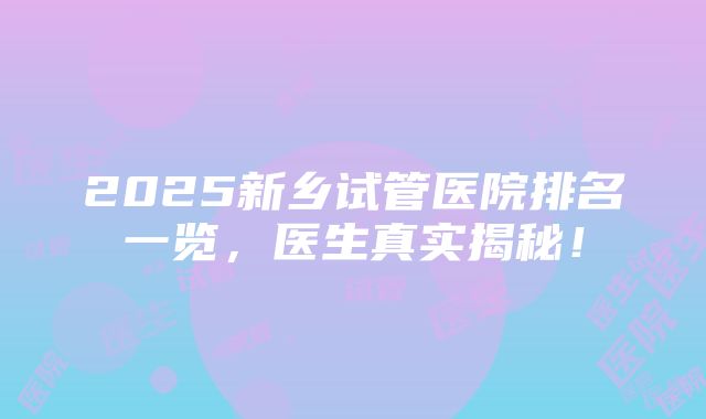 2025新乡试管医院排名一览，医生真实揭秘！