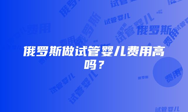 俄罗斯做试管婴儿费用高吗？