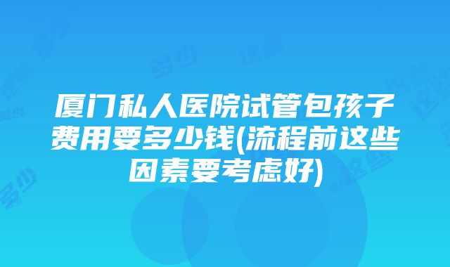 厦门私人医院试管包孩子费用要多少钱(流程前这些因素要考虑好)