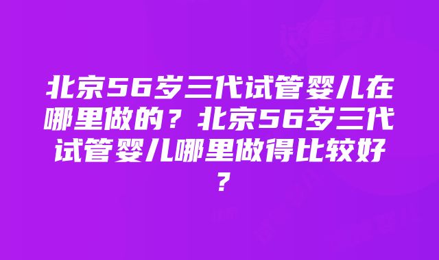 北京56岁三代试管婴儿在哪里做的？北京56岁三代试管婴儿哪里做得比较好？