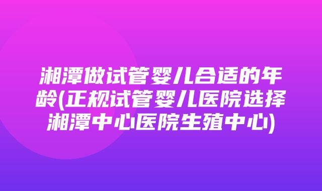 湘潭做试管婴儿合适的年龄(正规试管婴儿医院选择湘潭中心医院生殖中心)