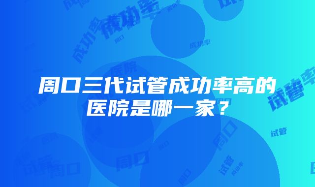 周口三代试管成功率高的医院是哪一家？