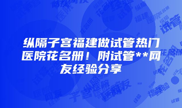 纵隔子宫福建做试管热门医院花名册！附试管**网友经验分享