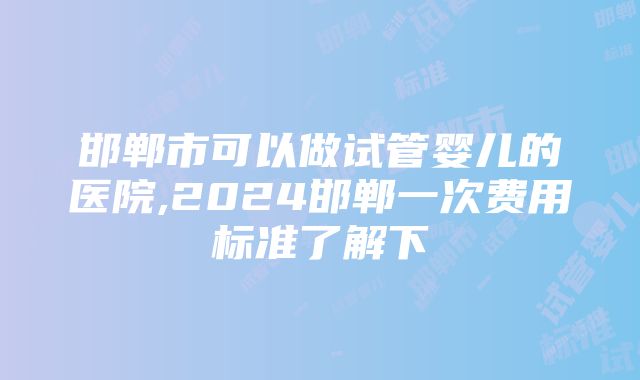 邯郸市可以做试管婴儿的医院,2024邯郸一次费用标准了解下