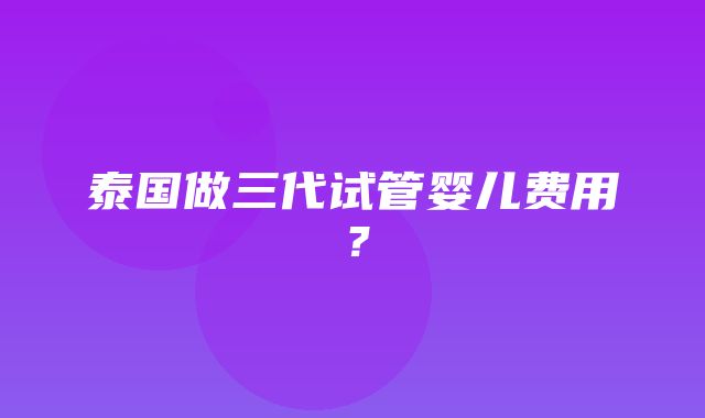 泰国做三代试管婴儿费用？