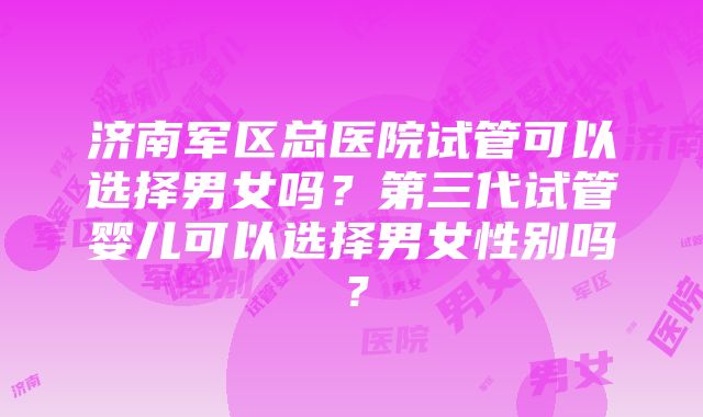 济南军区总医院试管可以选择男女吗？第三代试管婴儿可以选择男女性别吗？