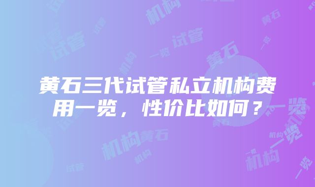 黄石三代试管私立机构费用一览，性价比如何？