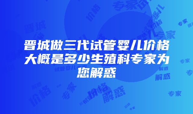 晋城做三代试管婴儿价格大概是多少生殖科专家为您解惑