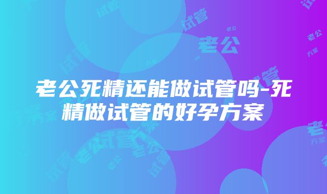 老公死精还能做试管吗-死精做试管的好孕方案