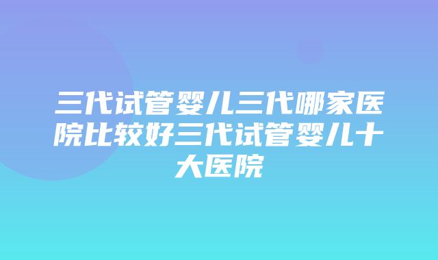 三代试管婴儿三代哪家医院比较好三代试管婴儿十大医院