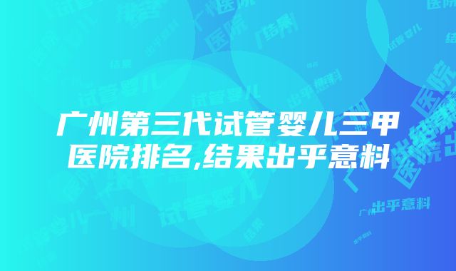 广州第三代试管婴儿三甲医院排名,结果出乎意料