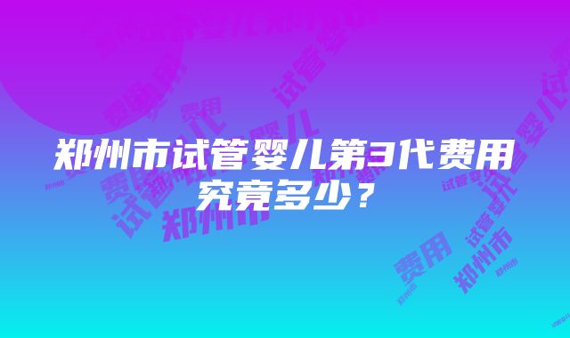 郑州市试管婴儿第3代费用究竟多少？