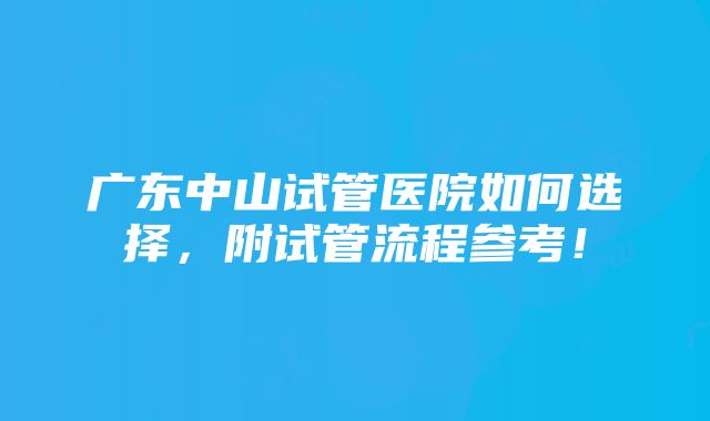 广东中山试管医院如何选择，附试管流程参考！