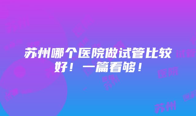 苏州哪个医院做试管比较好！一篇看够！