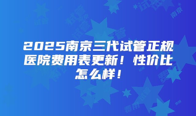 2025南京三代试管正规医院费用表更新！性价比怎么样！