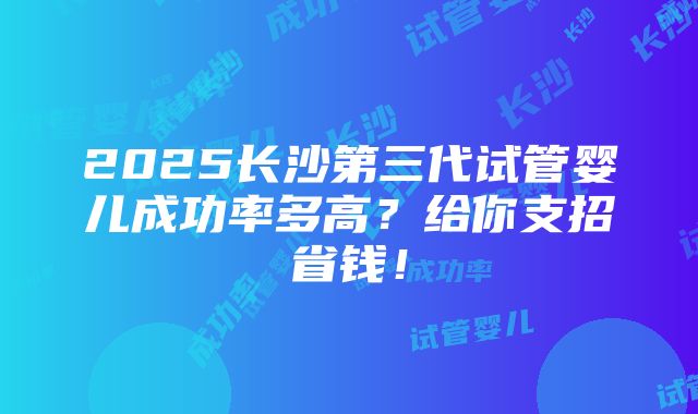 2025长沙第三代试管婴儿成功率多高？给你支招省钱！