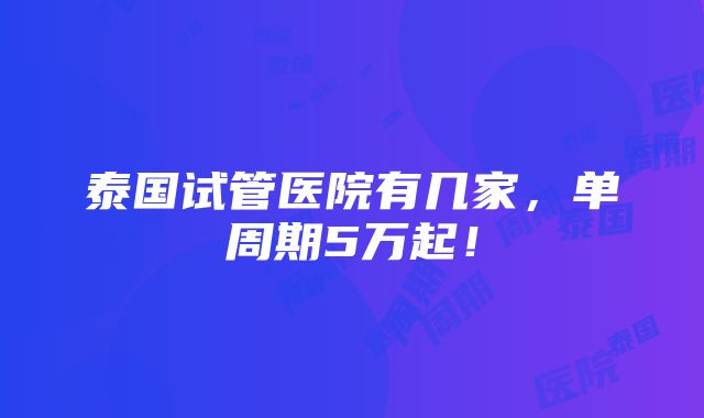 泰国试管医院有几家，单周期5万起！