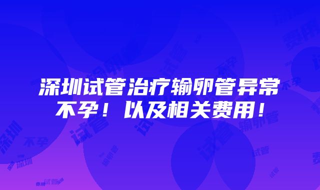 深圳试管治疗输卵管异常不孕！以及相关费用！