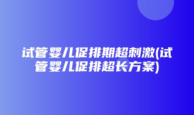 试管婴儿促排期超刺激(试管婴儿促排超长方案)