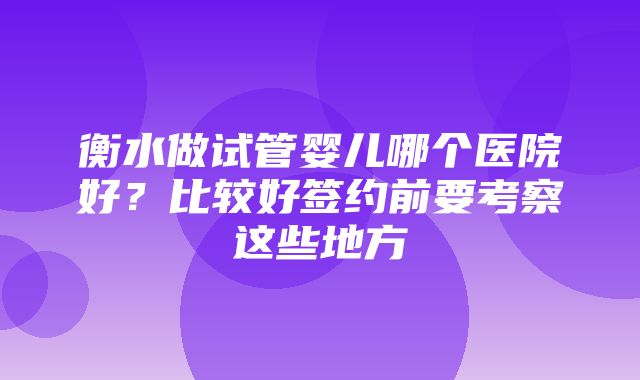 衡水做试管婴儿哪个医院好？比较好签约前要考察这些地方