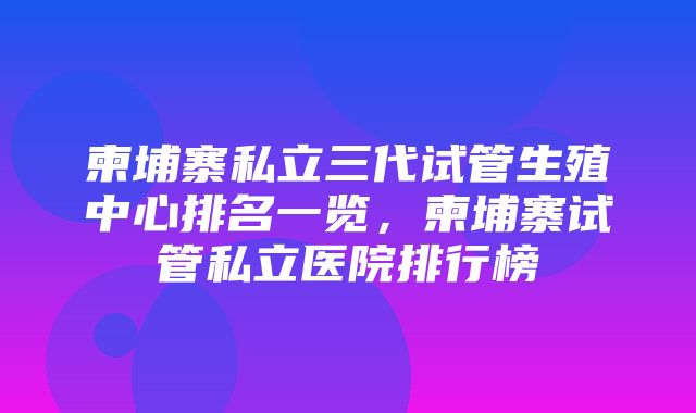 柬埔寨私立三代试管生殖中心排名一览，柬埔寨试管私立医院排行榜