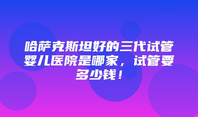 哈萨克斯坦好的三代试管婴儿医院是哪家，试管要多少钱！