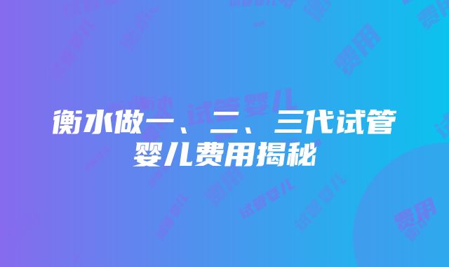 衡水做一、二、三代试管婴儿费用揭秘