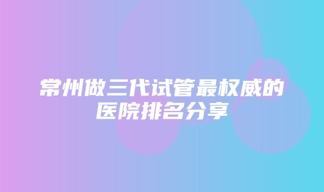 常州做三代试管最权威的医院排名分享