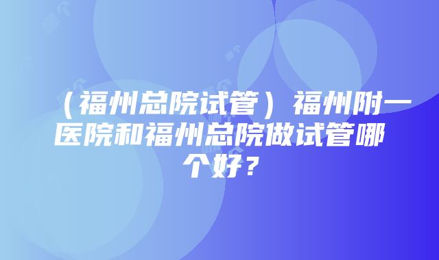 （福州总院试管）福州附一医院和福州总院做试管哪个好？