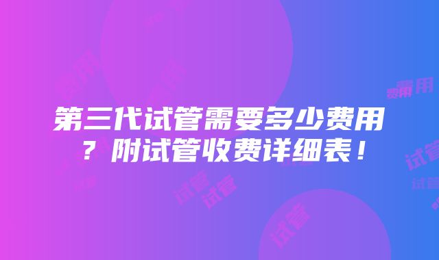 第三代试管需要多少费用？附试管收费详细表！