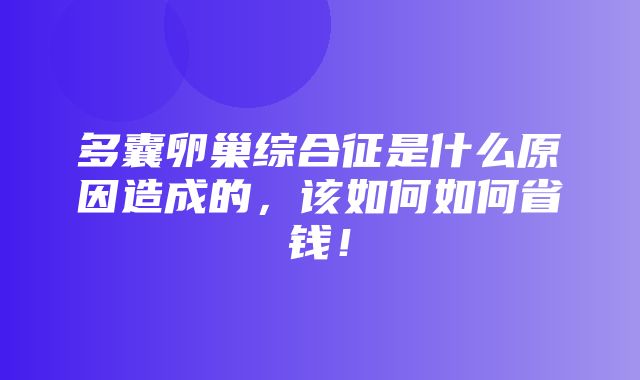 多囊卵巢综合征是什么原因造成的，该如何如何省钱！