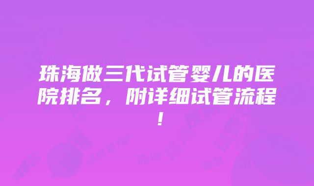 珠海做三代试管婴儿的医院排名，附详细试管流程！