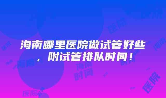 海南哪里医院做试管好些，附试管排队时间！