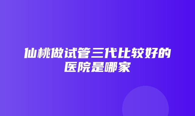 仙桃做试管三代比较好的医院是哪家