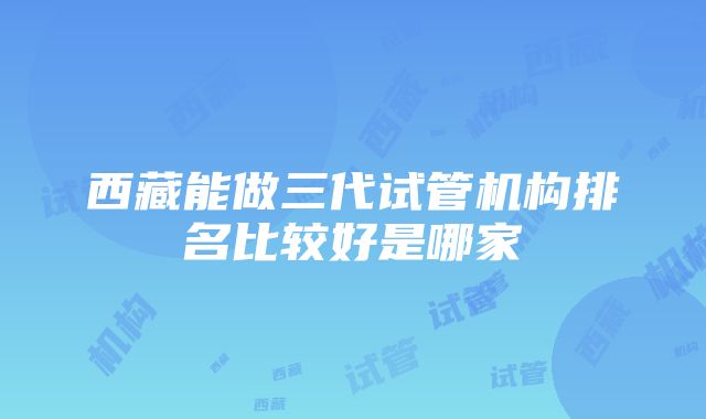 西藏能做三代试管机构排名比较好是哪家