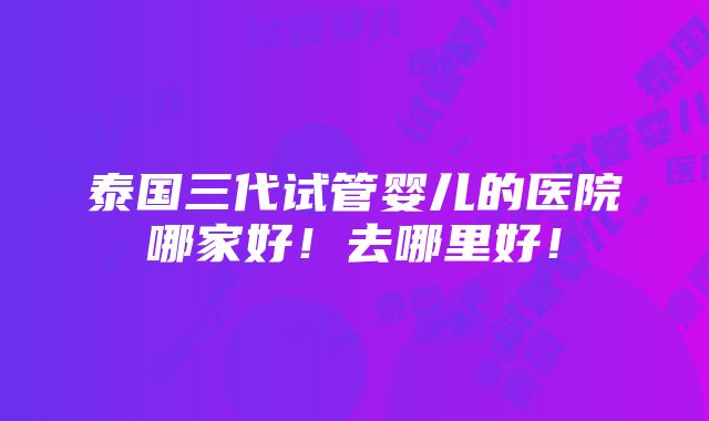 泰国三代试管婴儿的医院哪家好！去哪里好！