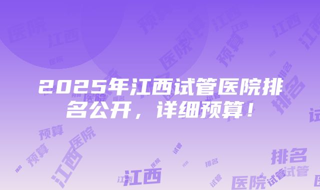 2025年江西试管医院排名公开，详细预算！