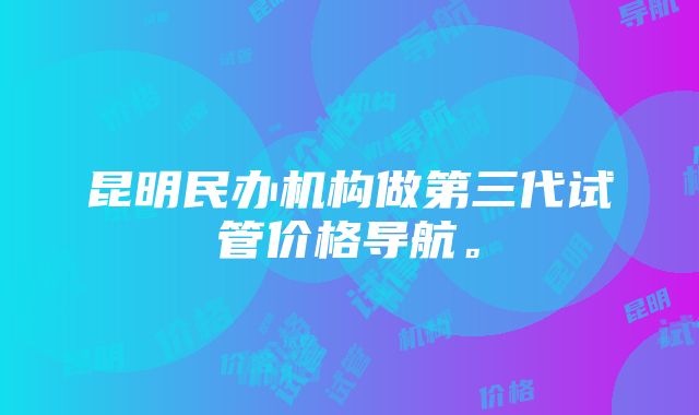 昆明民办机构做第三代试管价格导航。