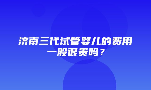 济南三代试管婴儿的费用一般很贵吗？